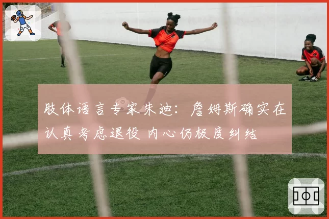 肢体语言专家朱迪：詹姆斯确实在认真考虑退役 内心仍极度纠结