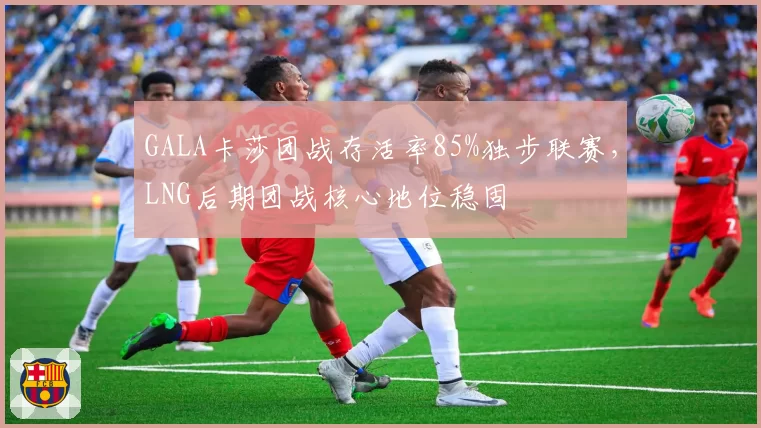 GALA卡莎团战存活率85%独步联赛，LNG后期团战核心地位稳固