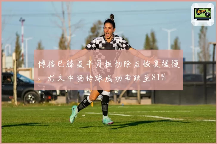 博格巴膝盖半月板切除后恢复缓慢,尤文中场传球成功率跌至81%