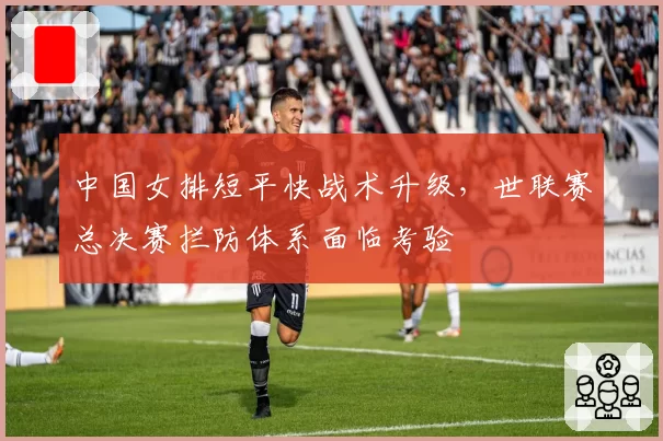 中国女排短平快战术升级，世联赛总决赛拦防体系面临考验