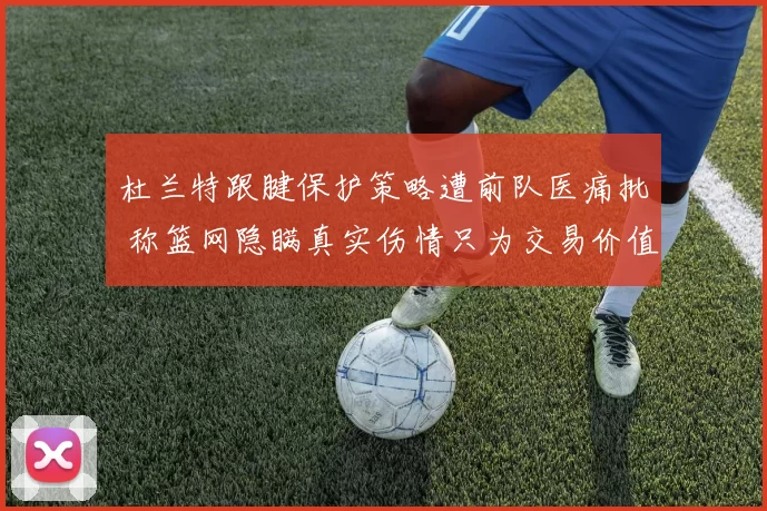 杜兰特跟腱保护策略遭前队医痛批 称篮网隐瞒真实伤情只为交易价值