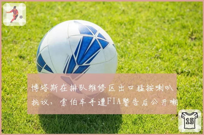 博塔斯在排队维修区出口猛按喇叭抗议，索伯车手遭FIA警告后公开嘲讽
