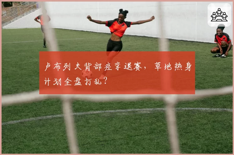 卢布列夫背部痉挛退赛,草地热身计划全盘打乱?