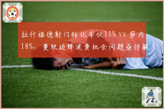拉什福德射门转化率仅11% vs 萨内18%，曼联边锋浪费机会问题亟待解决