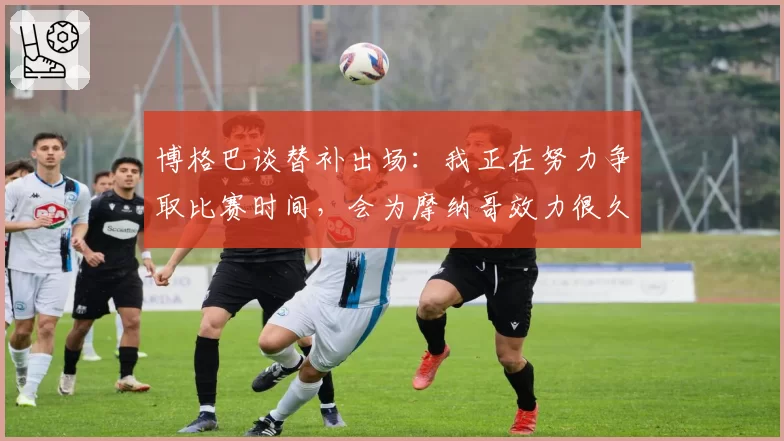 博格巴谈替补出场：我正在努力争取比赛时间，会为摩纳哥效力很久