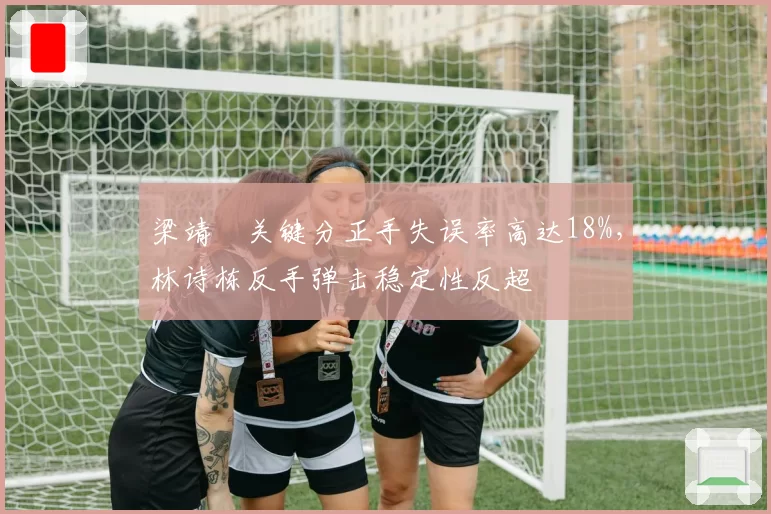 梁靖崑关键分正手失误率高达18%，林诗栋反手弹击稳定性反超