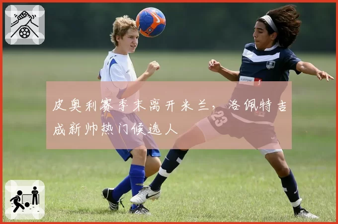 皮奥利赛季末离开米兰，洛佩特吉成新帅热门候选人
