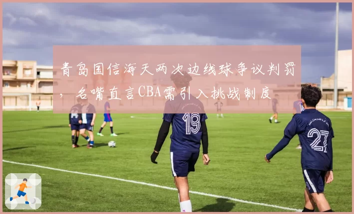 青岛国信海天两次边线球争议判罚,名嘴直言CBA需引入挑战制度