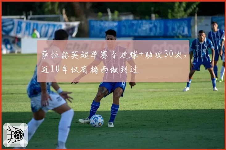 萨拉赫英超单赛季进球+助攻30次,近10年仅有梅西做到过