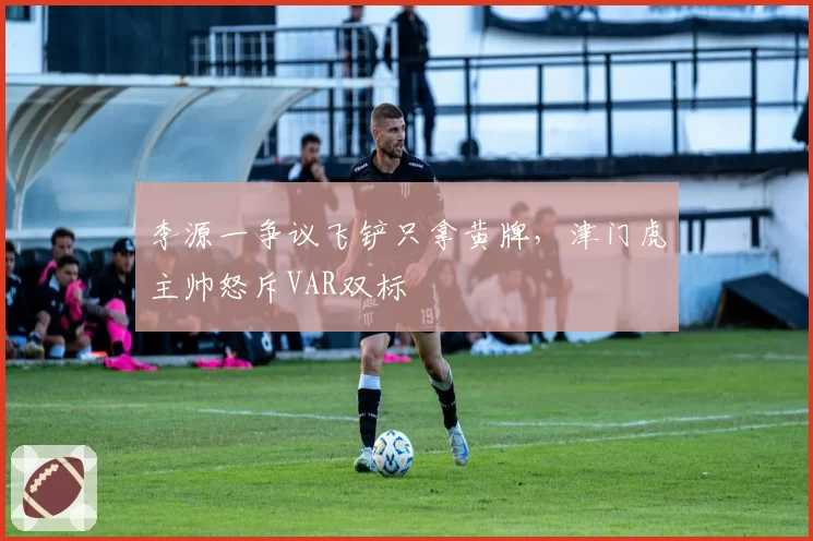 李源一争议飞铲只拿黄牌，津门虎主帅怒斥VAR双标