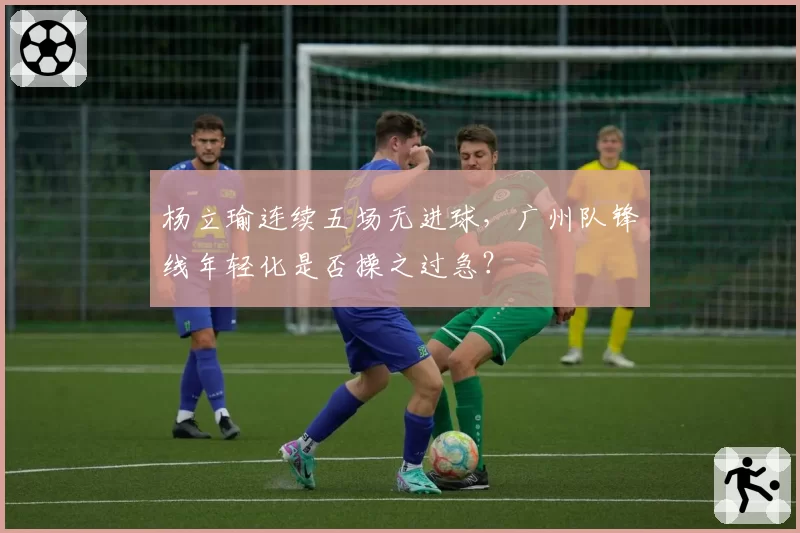 杨立瑜连续五场无进球，广州队锋线年轻化是否操之过急？