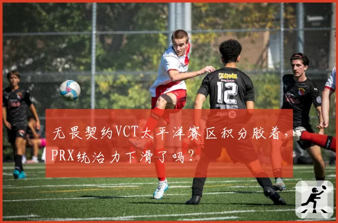 无畏契约VCT太平洋赛区积分胶着,PRX统治力下滑了吗?