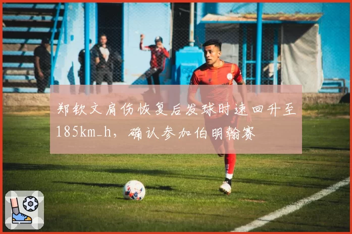郑钦文肩伤恢复后发球时速回升至185km_h,确认参加伯明翰赛