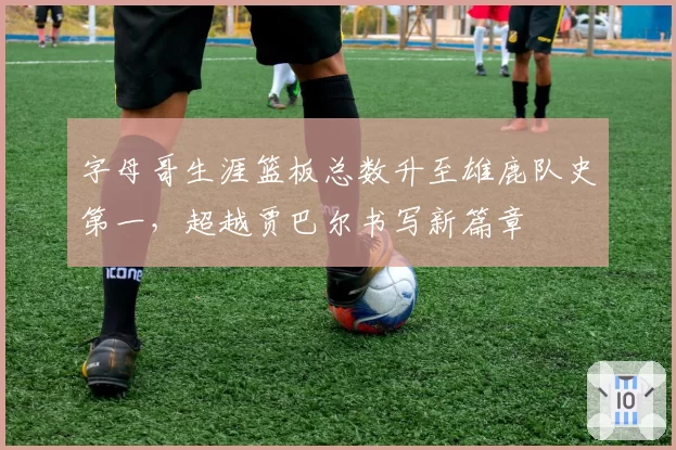 字母哥生涯篮板总数升至雄鹿队史第一，超越贾巴尔书写新篇章