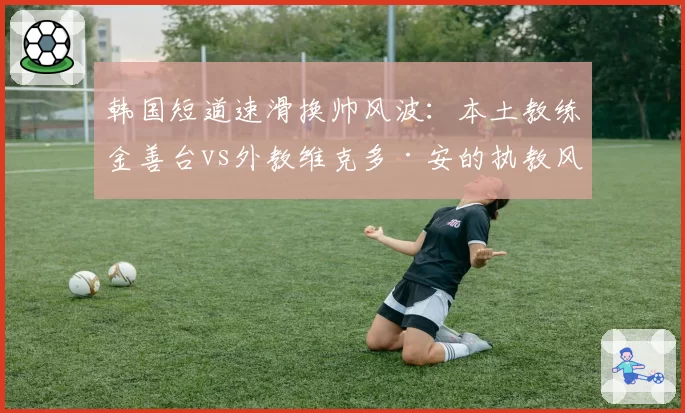 韩国短道速滑换帅风波：本土教练金善台vs外教维克多·安的执教风格对比
