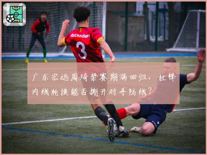 广东宏远周琦禁赛期满回归,杜锋内线轮换能否撕开对手防线?