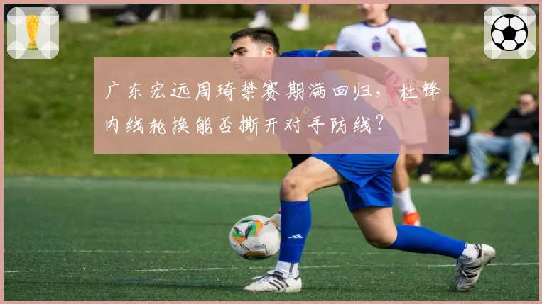 广东宏远周琦禁赛期满回归,杜锋内线轮换能否撕开对手防线?