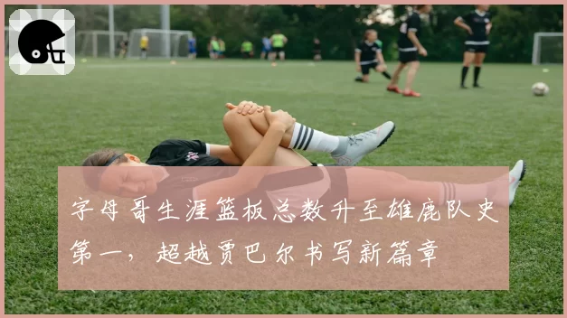 字母哥生涯篮板总数升至雄鹿队史第一，超越贾巴尔书写新篇章
