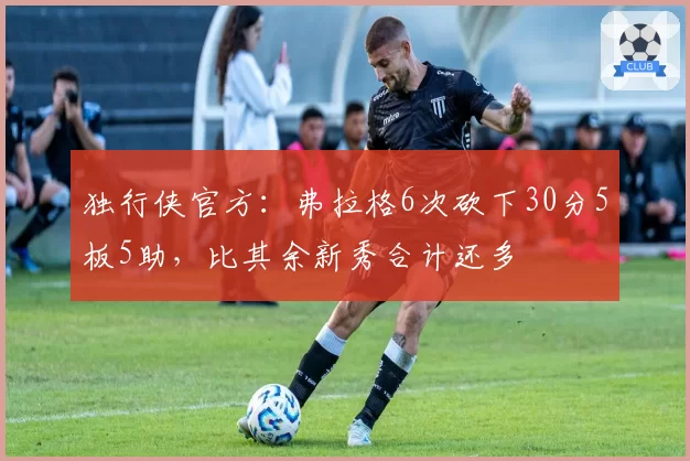 独行侠官方：弗拉格6次砍下30分5板5助，比其余新秀合计还多