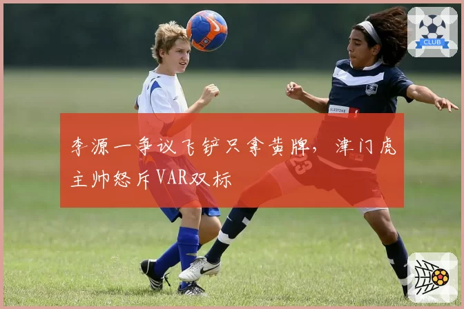 李源一争议飞铲只拿黄牌，津门虎主帅怒斥VAR双标