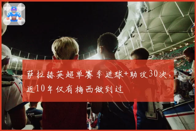 萨拉赫英超单赛季进球+助攻30次，近10年仅有梅西做到过
