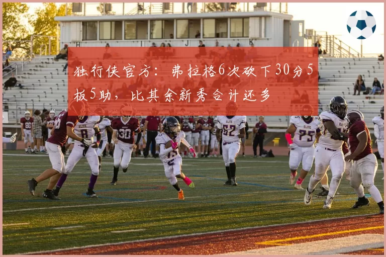独行侠官方：弗拉格6次砍下30分5板5助，比其余新秀合计还多