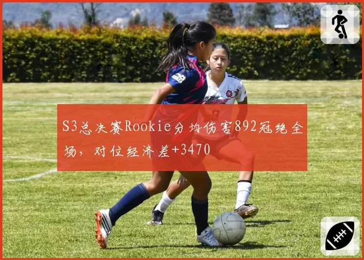 S3总决赛Rookie分均伤害892冠绝全场，对位经济差+3470