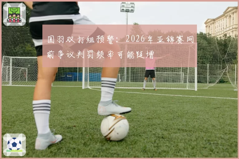 国羽双打组预警：2026年亚锦赛网前争议判罚频率可能陡增