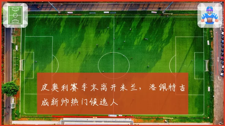 皮奥利赛季末离开米兰，洛佩特吉成新帅热门候选人