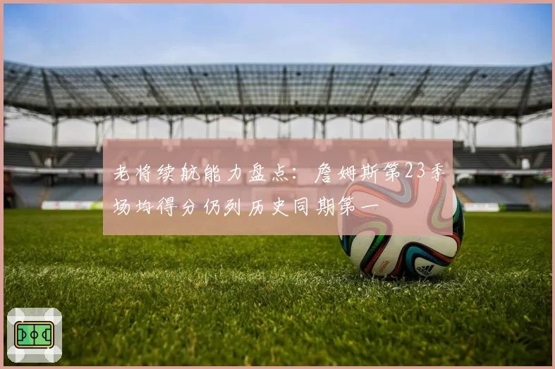 老将续航能力盘点：詹姆斯第23季场均得分仍列历史同期第一