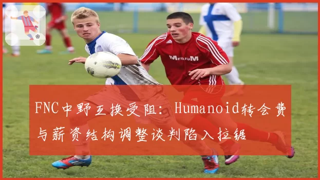 FNC中野互换受阻：Humanoid转会费与薪资结构调整谈判陷入拉锯