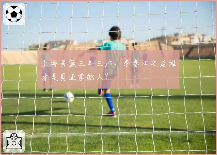 上海男篮三年三帅,李春江之后谁才是真正掌舵人?