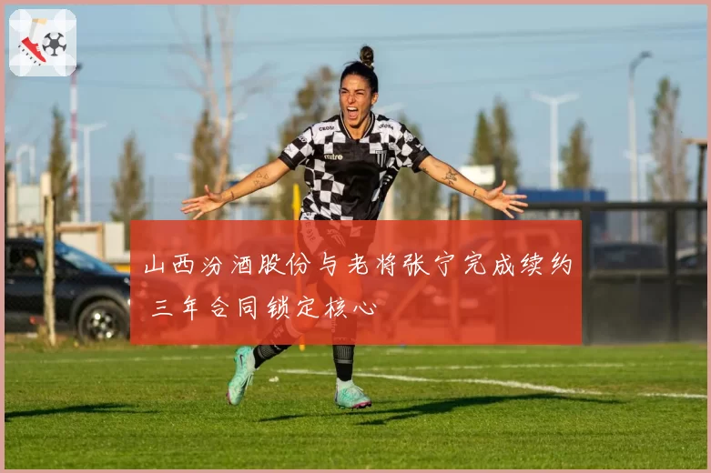 山西汾酒股份与老将张宁完成续约 三年合同锁定核心