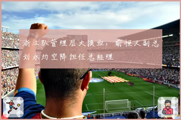浙江队管理层大换血，前恒大副总刘永灼空降担任总经理