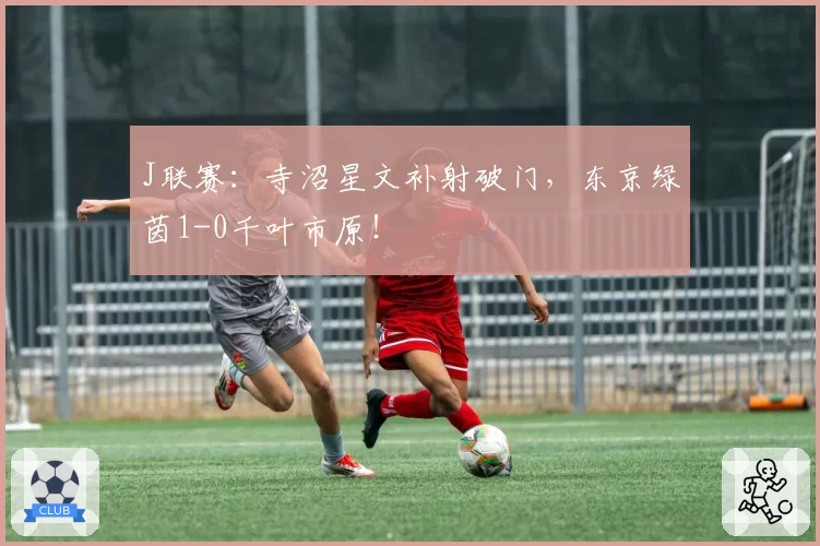 J联赛：寺沼星文补射破门，东京绿茵1-0千叶市原！