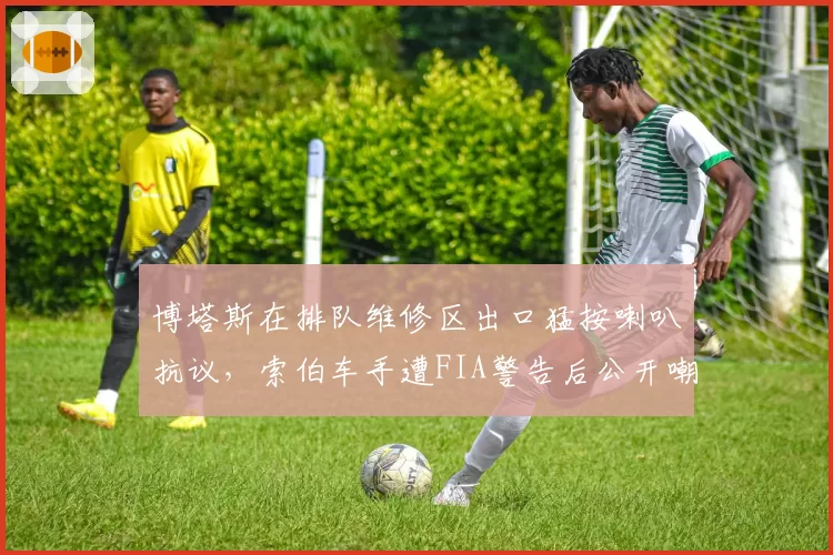 博塔斯在排队维修区出口猛按喇叭抗议，索伯车手遭FIA警告后公开嘲讽