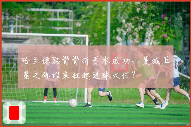 哈兰德跖骨骨折手术成功，曼城卫冕之路谁来扛起进球大任？