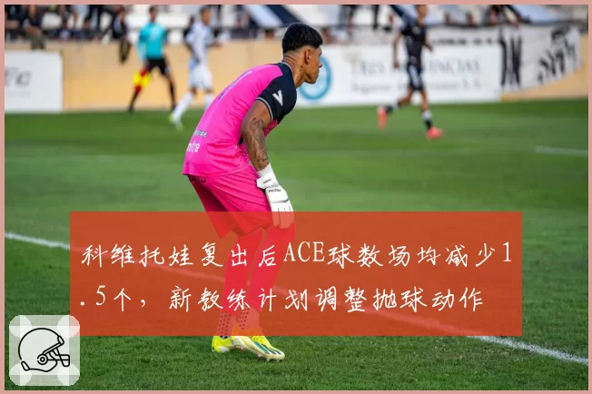 科维托娃复出后ACE球数场均减少1.5个,新教练计划调整抛球动作